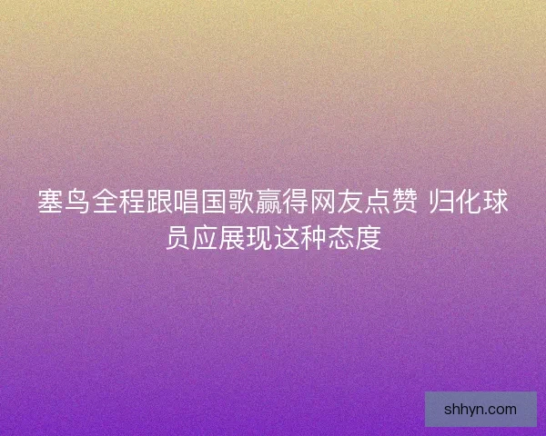 塞鸟全程跟唱国歌赢得网友点赞 归化球员应展现这种态度