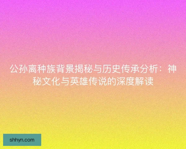 公孙离种族背景揭秘与历史传承分析：神秘文化与英雄传说的深度解读