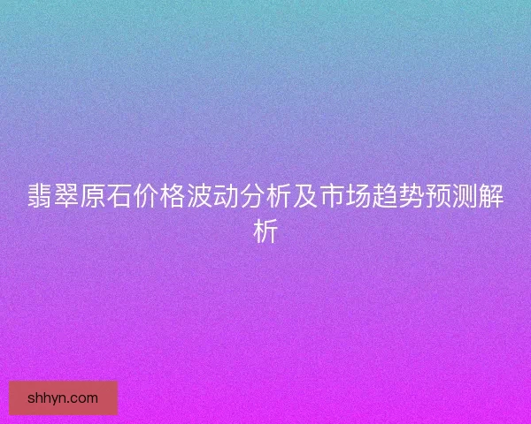 翡翠原石价格波动分析及市场趋势预测解析 翡翠原石价格波动分析及市场趋势预测解析