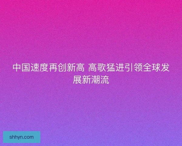 中国速度再创新高 高歌猛进引领全球发展新潮流 中国速度再创新高 高歌猛进引领全球发展新潮流
