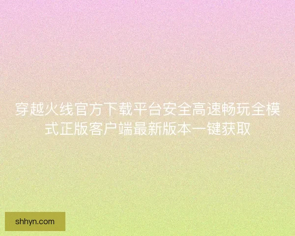 穿越火线官方下载平台安全高速畅玩全模式正版客户端最新版本一键获取 穿越火线官方下载平台安全高速畅玩全模式正版客户端最新版本一键获取