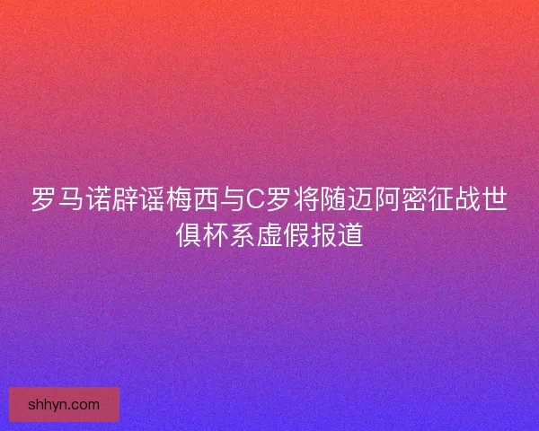 罗马诺辟谣梅西与C罗将随迈阿密征战世俱杯系虚假报道