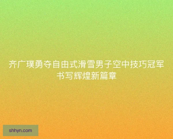 齐广璞勇夺自由式滑雪男子空中技巧冠军书写辉煌新篇章