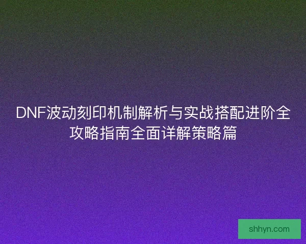 DNF波动刻印机制解析与实战搭配进阶全攻略指南全面详解策略篇 DNF波动刻印机制解析与实战搭配进阶全攻略指南全面详解策略篇