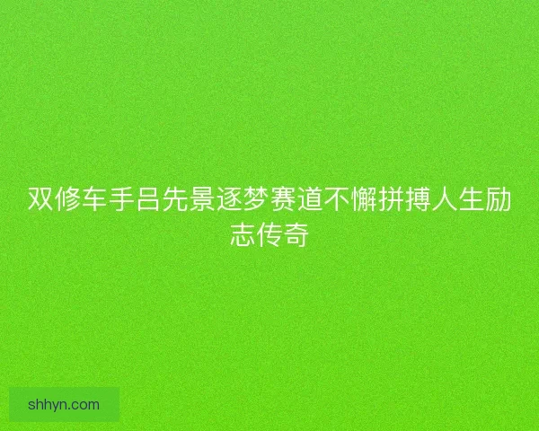 双修车手吕先景逐梦赛道不懈拼搏人生励志传奇 双修车手吕先景逐梦赛道不懈拼搏人生励志传奇