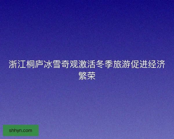 浙江桐庐冰雪奇观激活冬季旅游促进经济繁荣