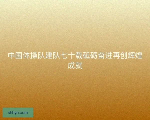 中国体操队建队七十载砥砺奋进再创辉煌成就