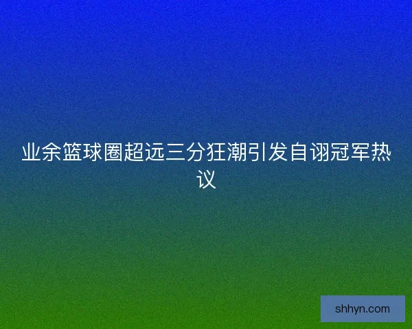 业余篮球圈超远三分狂潮引发自诩冠军热议