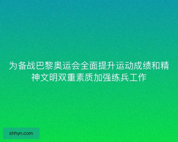 为备战巴黎奥运会全面提升运动成绩和精神文明双重素质加强练兵工作