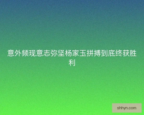 意外频现意志弥坚杨家玉拼搏到底终获胜利 意外频现意志弥坚杨家玉拼搏到底终获胜利