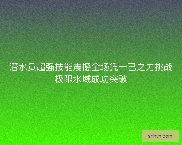 潜水员超强技能震撼全场凭一己之力挑战极限水域成功突破