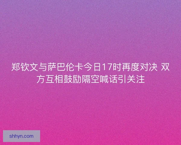 郑钦文与萨巴伦卡今日17时再度对决 双方互相鼓励隔空喊话引关注 郑钦文与萨巴伦卡今日17时再度对决 双方互相鼓励隔空喊话引关注
