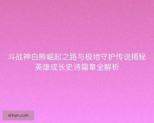 斗战神白熊崛起之路与极地守护传说揭秘英雄成长史诗篇章全解析 斗战神白熊崛起之路与极地守护传说揭秘英雄成长史诗篇章全解析