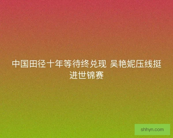 中国田径十年等待终兑现 吴艳妮压线挺进世锦赛 中国田径十年等待终兑现 吴艳妮压线挺进世锦赛