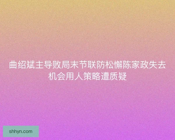 曲绍斌主导败局末节联防松懈陈家政失去机会用人策略遭质疑 曲绍斌主导败局末节联防松懈陈家政失去机会用人策略遭质疑