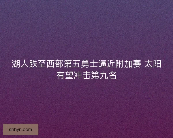 湖人跌至西部第五勇士逼近附加赛 太阳有望冲击第九名 湖人跌至西部第五勇士逼近附加赛 太阳有望冲击第九名