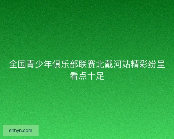 全国青少年俱乐部联赛北戴河站精彩纷呈看点十足 全国青少年俱乐部联赛北戴河站精彩纷呈看点十足