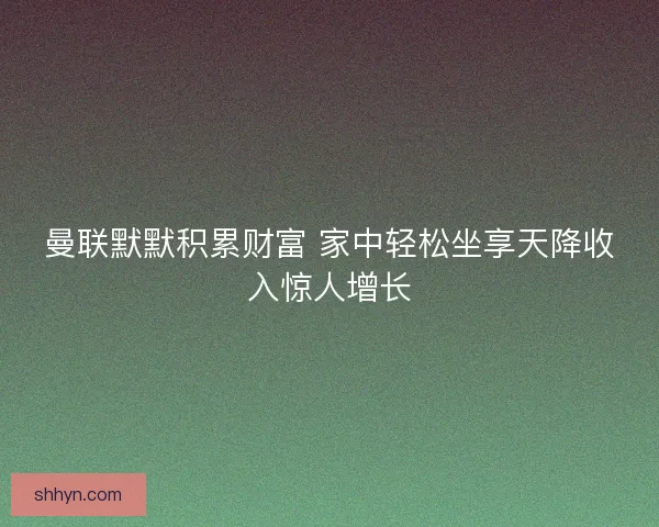 曼联默默积累财富 家中轻松坐享天降收入惊人增长 曼联默默积累财富 家中轻松坐享天降收入惊人增长