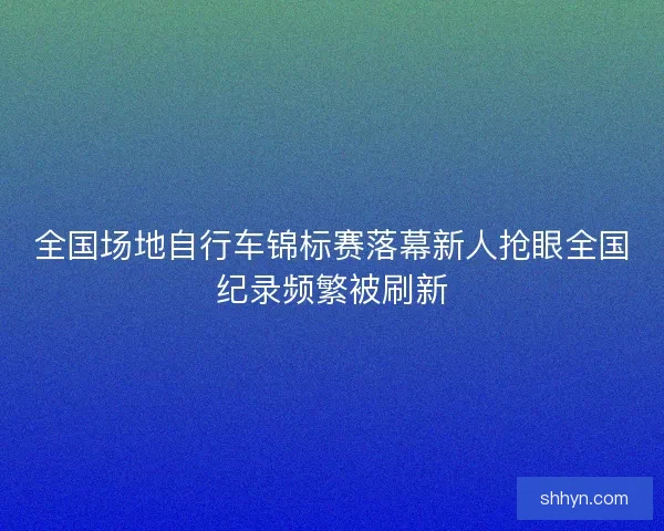 全国场地自行车锦标赛落幕新人抢眼全国纪录频繁被刷新 全国场地自行车锦标赛落幕新人抢眼全国纪录频繁被刷新