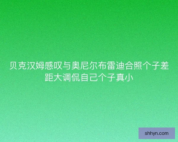 贝克汉姆感叹与奥尼尔布雷迪合照个子差距大调侃自己个子真小 贝克汉姆感叹与奥尼尔布雷迪合照个子差距大调侃自己个子真小