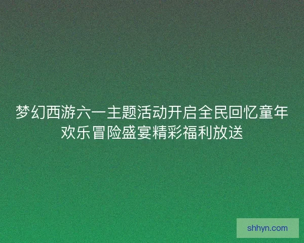梦幻西游六一主题活动开启全民回忆童年欢乐冒险盛宴精彩福利放送 梦幻西游六一主题活动开启全民回忆童年欢乐冒险盛宴精彩福利放送